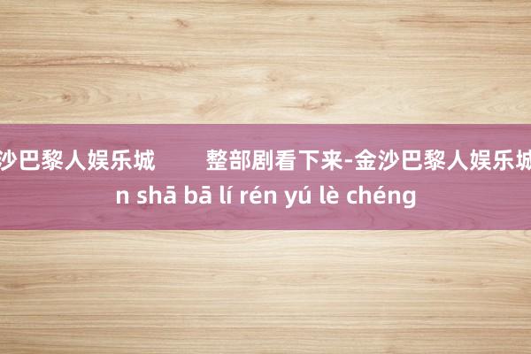 金沙巴黎人娱乐城        整部剧看下来-金沙巴黎人娱乐城 jīn shā bā lí rén yú lè chéng