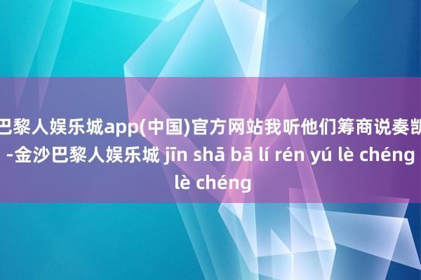 金沙巴黎人娱乐城app(中国)官方网站我听他们筹商说奏凯机号-金沙巴黎人娱乐城 jīn shā bā lí rén yú lè chéng
