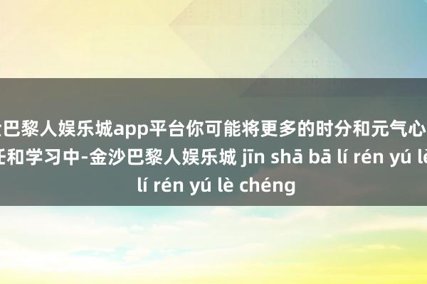 现金巴黎人娱乐城app平台你可能将更多的时分和元气心灵插足到责任和学习中-金沙巴黎人娱乐城 jīn shā bā lí rén yú lè chéng