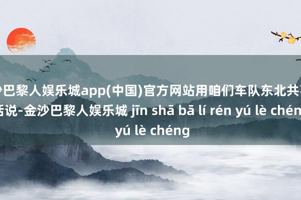 金沙巴黎人娱乐城app(中国)官方网站用咱们车队东北共事的话说-金沙巴黎人娱乐城 jīn shā bā lí rén yú lè chéng