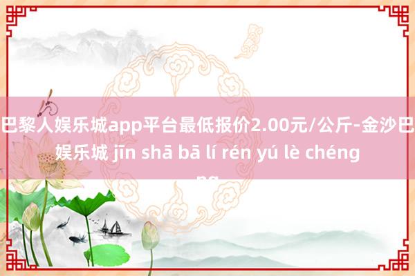 现金巴黎人娱乐城app平台最低报价2.00元/公斤-金沙巴黎人娱乐城 jīn shā bā lí rén yú lè chéng