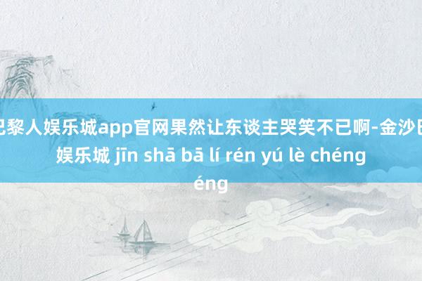金沙巴黎人娱乐城app官网果然让东谈主哭笑不已啊-金沙巴黎人娱乐城 jīn shā bā lí rén yú lè chéng