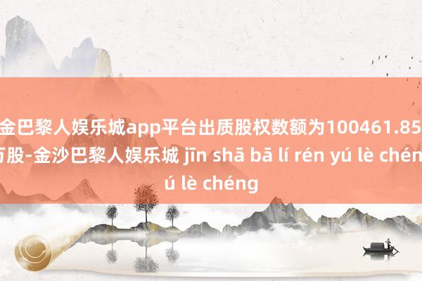 现金巴黎人娱乐城app平台出质股权数额为100461.8557万股-金沙巴黎人娱乐城 jīn shā bā lí rén yú lè chéng