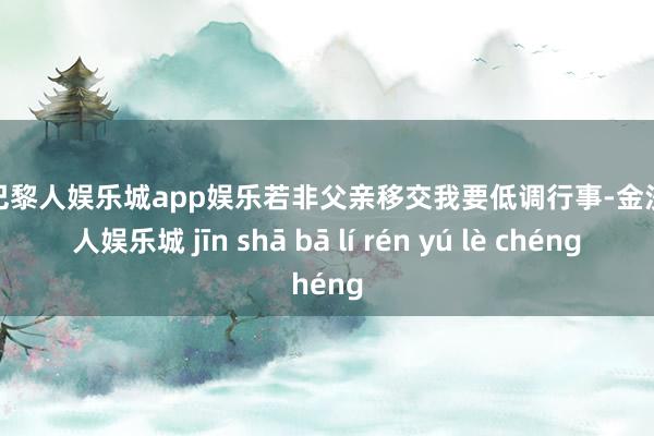 金沙巴黎人娱乐城app娱乐若非父亲移交我要低调行事-金沙巴黎人娱乐城 jīn shā bā lí rén yú lè chéng