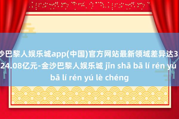 金沙巴黎人娱乐城app(中国)官方网站最新领域差异达32.71亿元和124.08亿元-金沙巴黎人娱乐城 jīn shā bā lí rén yú lè chéng