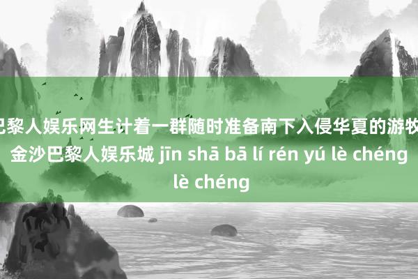 金沙巴黎人娱乐网生计着一群随时准备南下入侵华夏的游牧民族-金沙巴黎人娱乐城 jīn shā bā lí rén yú lè chéng