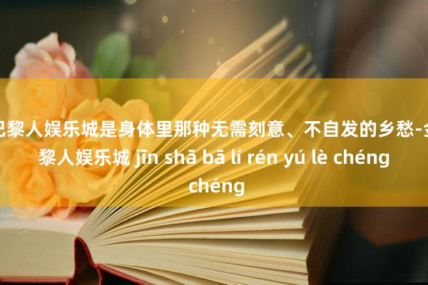 金沙巴黎人娱乐城是身体里那种无需刻意、不自发的乡愁-金沙巴黎人娱乐城 jīn shā bā lí rén yú lè chéng