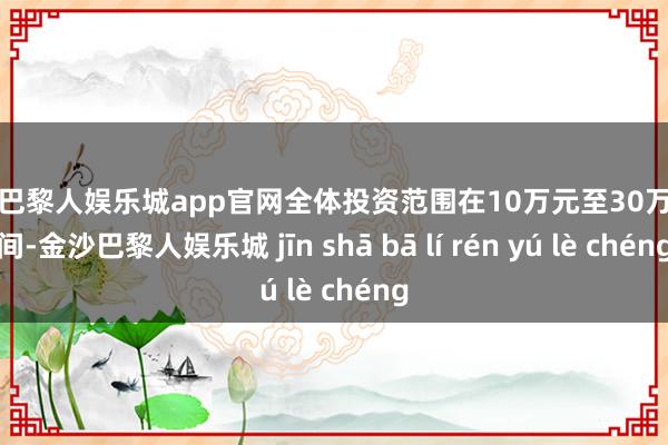 金沙巴黎人娱乐城app官网全体投资范围在10万元至30万元之间-金沙巴黎人娱乐城 jīn shā bā lí rén yú lè chéng