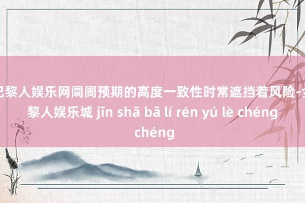 金沙巴黎人娱乐网阛阓预期的高度一致性时常遮挡着风险-金沙巴黎人娱乐城 jīn shā bā lí rén yú lè chéng