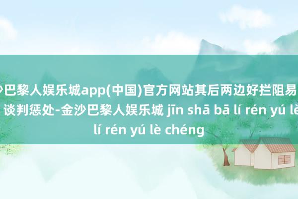 金沙巴黎人娱乐城app(中国)官方网站其后两边好拦阻易“短兵贯串”谈判惩处-金沙巴黎人娱乐城 jīn shā bā lí rén yú lè chéng