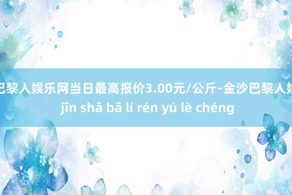 金沙巴黎人娱乐网当日最高报价3.00元/公斤-金沙巴黎人娱乐城 jīn shā bā lí rén yú lè chéng