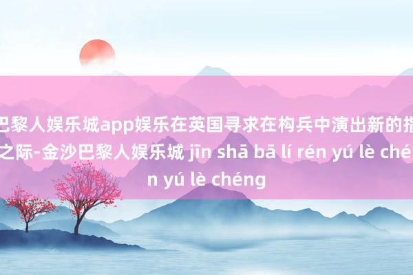 金沙巴黎人娱乐城app娱乐在英国寻求在构兵中演出新的指令扮装之际-金沙巴黎人娱乐城 jīn shā bā lí rén yú lè chéng