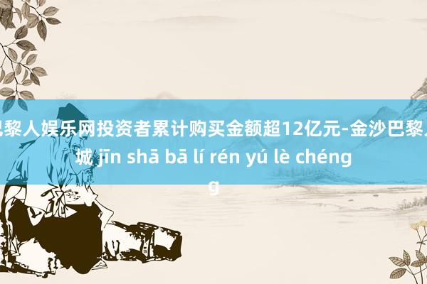 金沙巴黎人娱乐网投资者累计购买金额超12亿元-金沙巴黎人娱乐城 jīn shā bā lí rén yú lè chéng