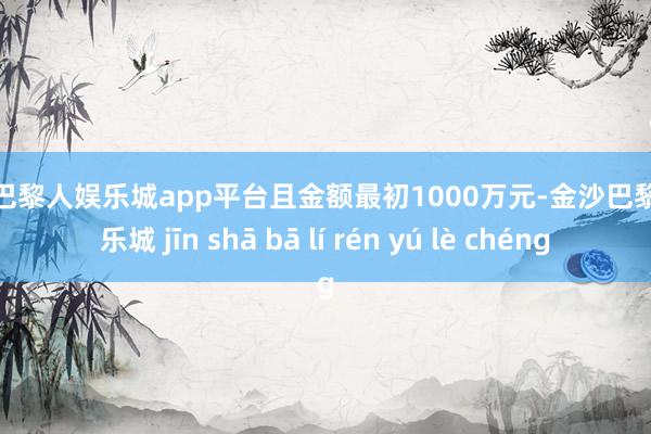 现金巴黎人娱乐城app平台且金额最初1000万元-金沙巴黎人娱乐城 jīn shā bā lí rén yú lè chéng