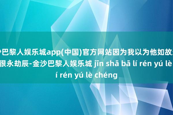 金沙巴黎人娱乐城app(中国)官方网站因为我以为他如故这么作念了很永劫辰-金沙巴黎人娱乐城 jīn shā bā lí rén yú lè chéng