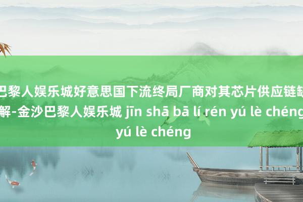 金沙巴黎人娱乐城好意思国下流终局厂商对其芯片供应链缺少了解-金沙巴黎人娱乐城 jīn shā bā lí rén yú lè chéng