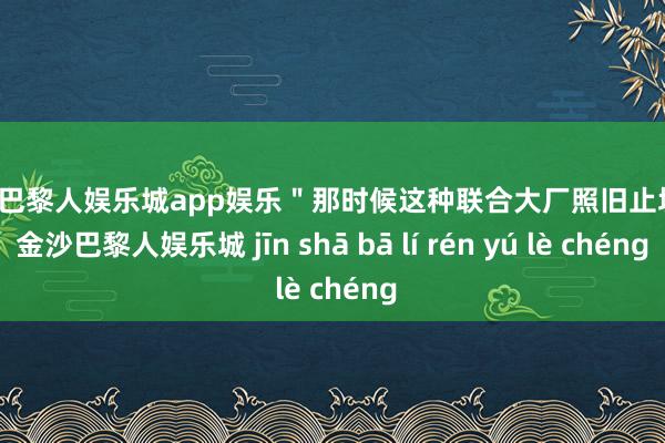 金沙巴黎人娱乐城app娱乐＂那时候这种联合大厂照旧止境好-金沙巴黎人娱乐城 jīn shā bā lí rén yú lè chéng