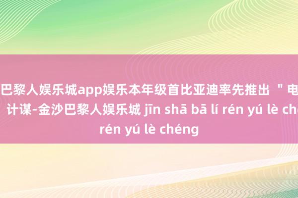 金沙巴黎人娱乐城app娱乐本年级首比亚迪率先推出 ＂电比油低＂ 计谋-金沙巴黎人娱乐城 jīn shā bā lí rén yú lè chéng