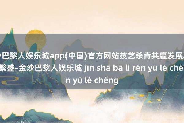 金沙巴黎人娱乐城app(中国)官方网站技艺杀青共赢发展和共同繁盛-金沙巴黎人娱乐城 jīn shā bā lí rén yú lè chéng