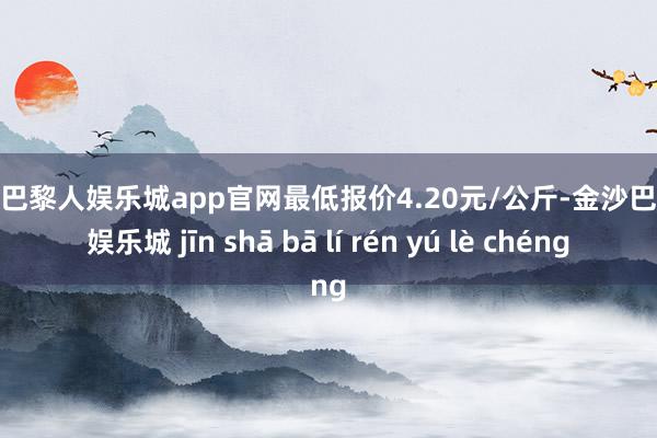 金沙巴黎人娱乐城app官网最低报价4.20元/公斤-金沙巴黎人娱乐城 jīn shā bā lí rén yú lè chéng