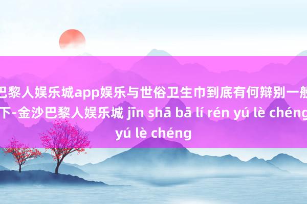 金沙巴黎人娱乐城app娱乐与世俗卫生巾到底有何辩别一般情况下-金沙巴黎人娱乐城 jīn shā bā lí rén yú lè chéng