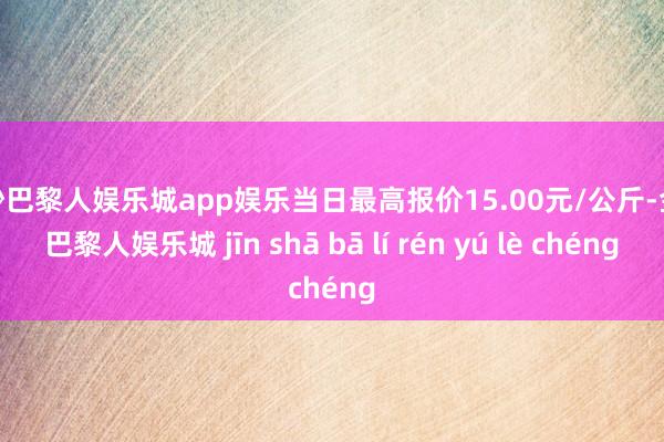 金沙巴黎人娱乐城app娱乐当日最高报价15.00元/公斤-金沙巴黎人娱乐城 jīn shā bā lí rén yú lè chéng