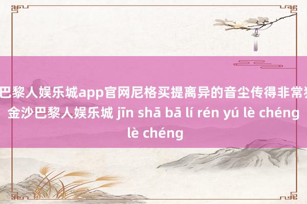 金沙巴黎人娱乐城app官网尼格买提离异的音尘传得非常狠恶-金沙巴黎人娱乐城 jīn shā bā lí rén yú lè chéng