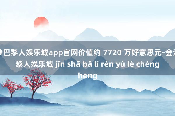 金沙巴黎人娱乐城app官网价值约 7720 万好意思元-金沙巴黎人娱乐城 jīn shā bā lí rén yú lè chéng
