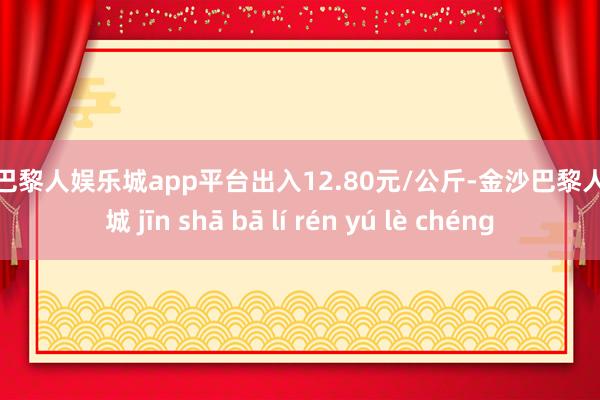 现金巴黎人娱乐城app平台出入12.80元/公斤-金沙巴黎人娱乐城 jīn shā bā lí rén yú lè chéng