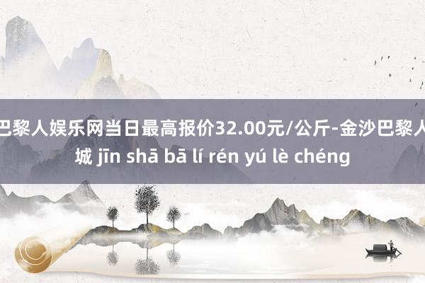 金沙巴黎人娱乐网当日最高报价32.00元/公斤-金沙巴黎人娱乐城 jīn shā bā lí rén yú lè chéng