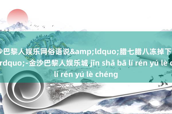 金沙巴黎人娱乐网俗语说&ldquo;腊七腊八冻掉下巴&rdquo;-金沙巴黎人娱乐城 jīn shā bā lí rén yú lè chéng