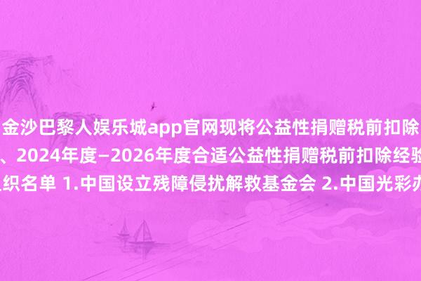 金沙巴黎人娱乐城app官网现将公益性捐赠税前扣除经验名单公告如下： 一、2024年度—2026年度合适公益性捐赠税前扣除经验的公益性社会组织名单 1.中国设立残障侵扰解救基金会 2.中国光彩办事基金会 3.中国华裔公益基金会 4.赞助西藏发展基金会 5.中国中原文化遗产基金会 6.济仁慈善基金会 7.詹天助科学技巧发展基金会 8.澜之老师基金会 二、2025年度—2027年度合适公益性捐赠税前扣除