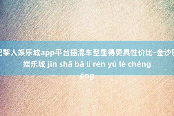 现金巴黎人娱乐城app平台插混车型显得更具性价比-金沙巴黎人娱乐城 jīn shā bā lí rén yú lè chéng