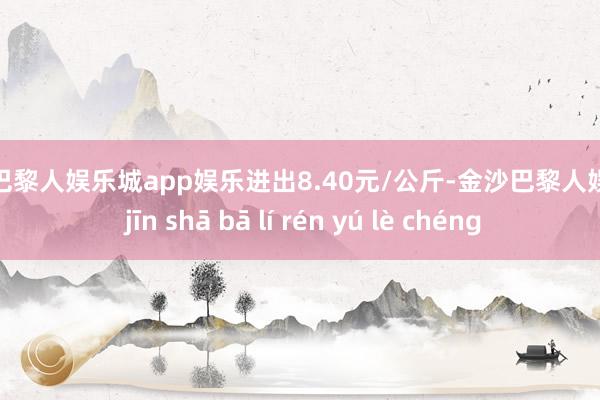 金沙巴黎人娱乐城app娱乐进出8.40元/公斤-金沙巴黎人娱乐城 jīn shā bā lí rén yú lè chéng