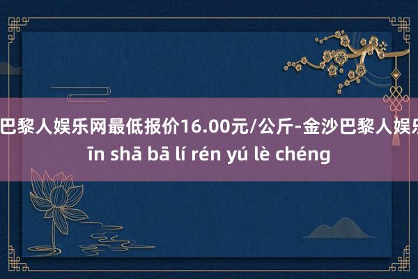 金沙巴黎人娱乐网最低报价16.00元/公斤-金沙巴黎人娱乐城 jīn shā bā lí rén yú lè chéng