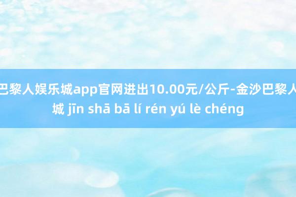 金沙巴黎人娱乐城app官网进出10.00元/公斤-金沙巴黎人娱乐城 jīn shā bā lí rén yú lè chéng