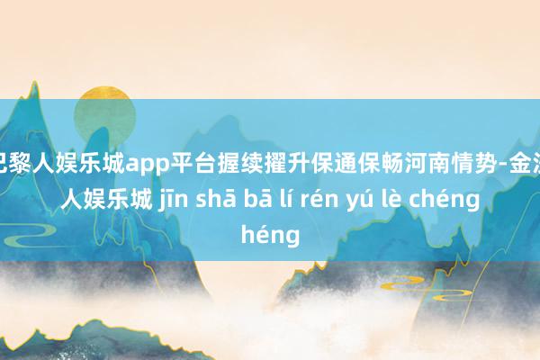 现金巴黎人娱乐城app平台握续擢升保通保畅河南情势-金沙巴黎人娱乐城 jīn shā bā lí rén yú lè chéng