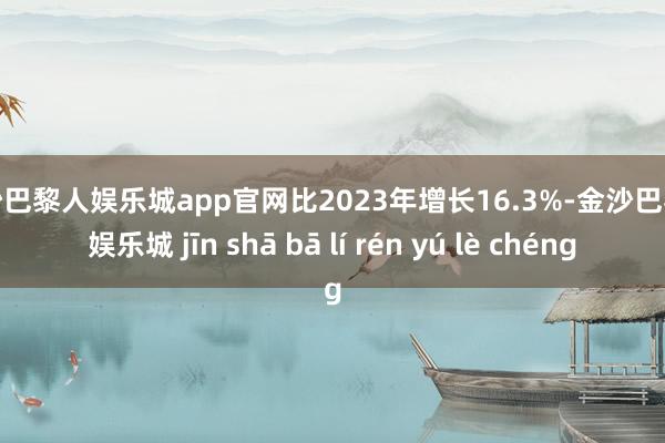 金沙巴黎人娱乐城app官网比2023年增长16.3%-金沙巴黎人娱乐城 jīn shā bā lí rén yú lè chéng