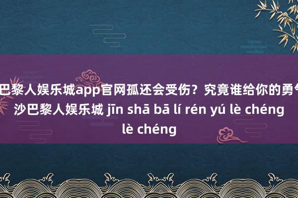 金沙巴黎人娱乐城app官网孤还会受伤？究竟谁给你的勇气-金沙巴黎人娱乐城 jīn shā bā lí rén yú lè chéng