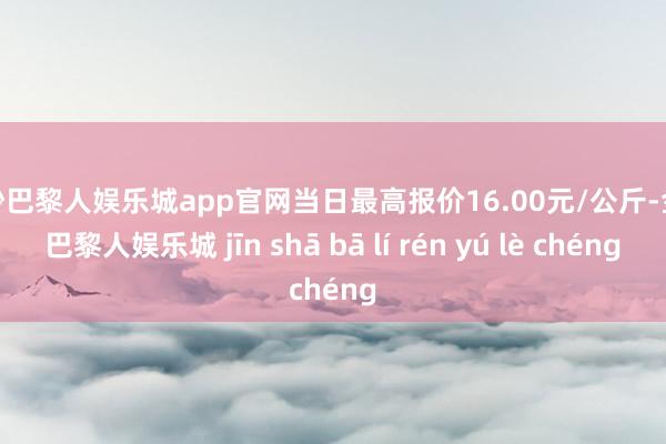金沙巴黎人娱乐城app官网当日最高报价16.00元/公斤-金沙巴黎人娱乐城 jīn shā bā lí rén yú lè chéng