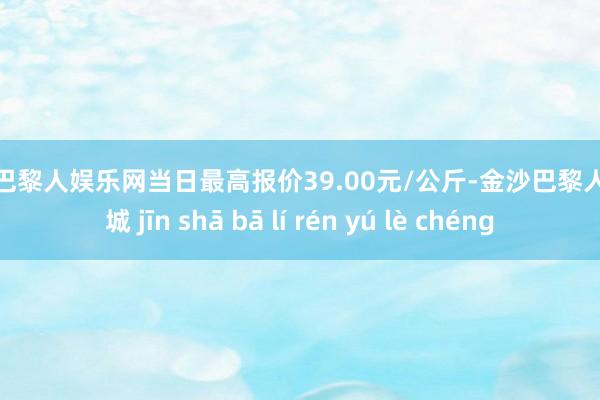 金沙巴黎人娱乐网当日最高报价39.00元/公斤-金沙巴黎人娱乐城 jīn shā bā lí rén yú lè chéng