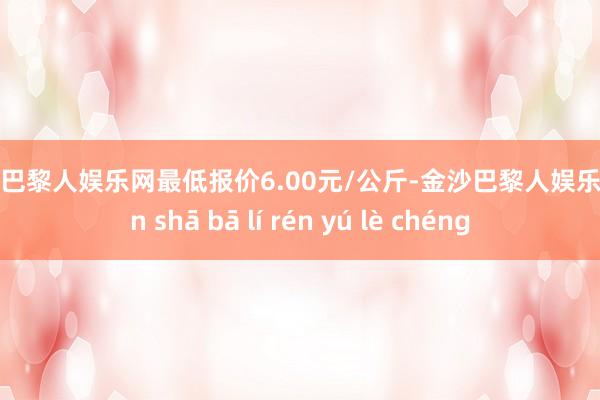 金沙巴黎人娱乐网最低报价6.00元/公斤-金沙巴黎人娱乐城 jīn shā bā lí rén yú lè chéng