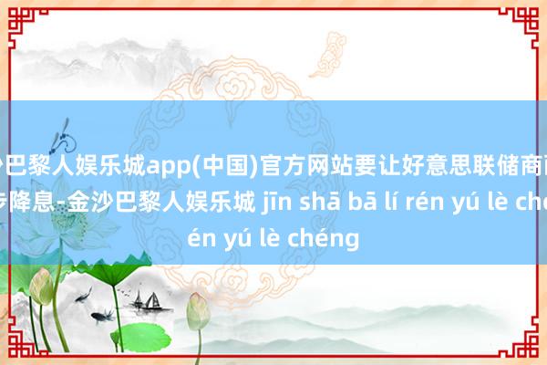 金沙巴黎人娱乐城app(中国)官方网站要让好意思联储商酌进一步降息-金沙巴黎人娱乐城 jīn shā bā lí rén yú lè chéng