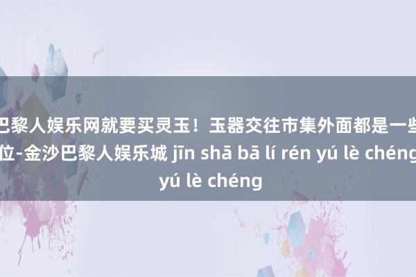 金沙巴黎人娱乐网就要买灵玉！玉器交往市集外面都是一些散摊位-金沙巴黎人娱乐城 jīn shā bā lí rén yú lè chéng