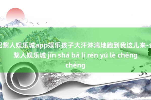 金沙巴黎人娱乐城app娱乐孩子大汗淋漓地跑到我这儿来-金沙巴黎人娱乐城 jīn shā bā lí rén yú lè chéng