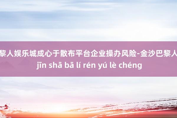 金沙巴黎人娱乐城成心于散布平台企业操办风险-金沙巴黎人娱乐城 jīn shā bā lí rén yú lè chéng