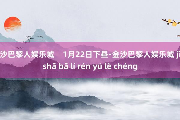 金沙巴黎人娱乐城    1月22日下昼-金沙巴黎人娱乐城 jīn shā bā lí rén yú lè chéng