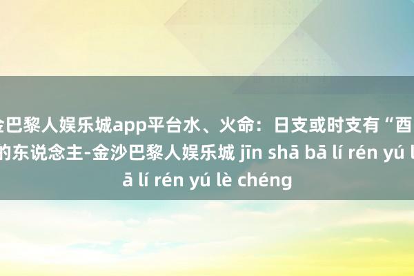 现金巴黎人娱乐城app平台水、火命：日支或时支有“酉”或“戌”字的东说念主-金沙巴黎人娱乐城 jīn shā bā lí rén yú lè chéng