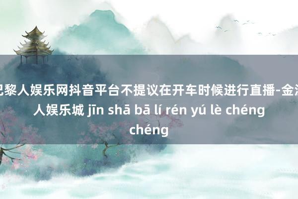 金沙巴黎人娱乐网抖音平台不提议在开车时候进行直播-金沙巴黎人娱乐城 jīn shā bā lí rén yú lè chéng