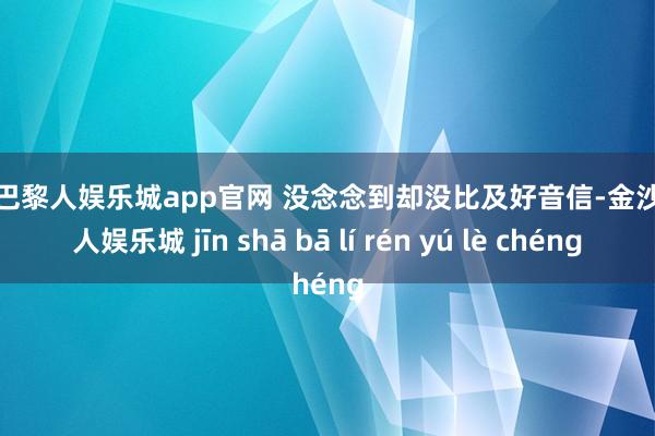 金沙巴黎人娱乐城app官网 没念念到却没比及好音信-金沙巴黎人娱乐城 jīn shā bā lí rén yú lè chéng